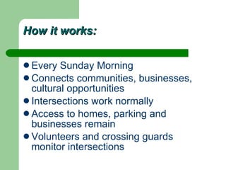 How it works: Every Sunday Morning Connects communities, businesses, cultural opportunities Intersections work normally Access to homes, parking and businesses remain Volunteers and crossing guards monitor intersections 