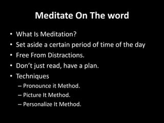 Meditate On The word
•   What Is Meditation?
•   Set aside a certain period of time of the day
•   Free From Distractions.
•   Don’t just read, have a plan.
•   Techniques
    – Pronounce it Method.
    – Picture It Method.
    – Personalize It Method.
 