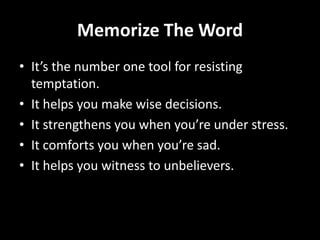 Memorize The Word
• It’s the number one tool for resisting
  temptation.
• It helps you make wise decisions.
• It strengthens you when you’re under stress.
• It comforts you when you’re sad.
• It helps you witness to unbelievers.
 