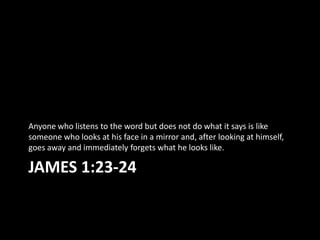 Anyone who listens to the word but does not do what it says is like
someone who looks at his face in a mirror and, after looking at himself,
goes away and immediately forgets what he looks like.

JAMES 1:23-24
 