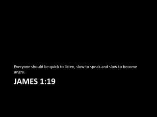 Everyone should be quick to listen, slow to speak and slow to become
angry.

JAMES 1:19
 