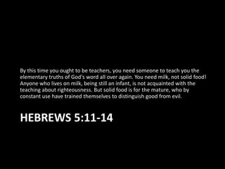 By this time you ought to be teachers, you need someone to teach you the
elementary truths of God's word all over again. You need milk, not solid food!
Anyone who lives on milk, being still an infant, is not acquainted with the
teaching about righteousness. But solid food is for the mature, who by
constant use have trained themselves to distinguish good from evil.


HEBREWS 5:11-14
 