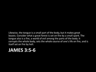 Likewise, the tongue is a small part of the body, but it makes great
boasts. Consider what a great forest is set on fire by a small spark. The
tongue also is a fire, a world of evil among the parts of the body. It
corrupts the whole body, sets the whole course of one's life on fire, and is
itself set on fire by hell.

JAMES 3:5-6
 
