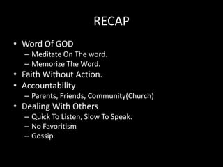 RECAP
• Word Of GOD
  – Meditate On The word.
  – Memorize The Word.
• Faith Without Action.
• Accountability
  – Parents, Friends, Community(Church)
• Dealing With Others
  – Quick To Listen, Slow To Speak.
  – No Favoritism
  – Gossip
 