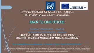 13TH HIGHSCHOOL OF KALLITHEA – GREECE
13ο ΓΥΜΝΑΣΙΟ ΚΑΛΛΙΘΕΑΣ «ΣΩΚΡΑΤΗΣ»
BACK TO OUR FUTURE
SUNDAY WORKSHOPS - SEWING
ΚΥΡΙΑΚΑΤΙΚΑ WORKSHOPS - ΡΑΨΙΜΟ
STRATEGIC PARTNERSHIP ‘SCHOOL TO SCHOOL’ ΚΑ2
ΣΤΡΑΤΗΓΙΚΗ ΣΥΜΠΡΑΞΗ ΑΠΟΚΛΕΙΣΤΙΚΑ ΜΕΤΑΞΥ ΣΧΟΛΕΙΩΝ ΚΑ2
Με την συγχρηματοδότηση της Ευρωπαϊκής Ένωσης Co-funded by the Erasmus+ Programme of the European Union
The European Commission support for the production of this presentation does not constitute an endorsement of the contents which reflects the views only of the authors,
and the Commission cannot be held responsible for any use which may be made of the information contained therein. Η υποστήριξη της Ευρωπαϊκής Επιτροπής για την
παραγωγή της παρούσας παρουσίασης δεν συνιστά αποδοχή του περιεχομένου, το οποίο αντανακλά τις απόψεις μόνον των δημιουργών, και η Ευρωπαϊκή Επιτροπή δεν φέρει
ουδεμία ευθύνη για οποιαδήποτε χρήση των πληροφοριών που εμπεριέχονται σε αυτό.
 