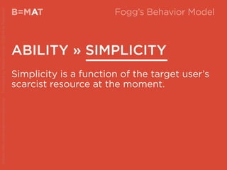 B=MAT
ABILITY » SIMPLICITY
A Fogg’s Behavior Model
Simplicity is a function of the target user’s
scarcist resource at the moment.
Source:http://www.behaviormodel.org/PresentedbyKristenSunde:11/26/14atTradecraft
 