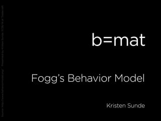 b=mat
Fogg’s Behavior Model
Kristen Sunde
Source:http://www.behaviormodel.org/PresentedbyKristenSunde:11/26/14atTradecraft
 