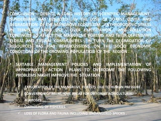 CONCLUSION – DESPITE A LONG HISTORY OF SCIENTIFIC MANAGEMENT
SUNDERBANS HAS RESULTED IN THE LOSS OF FOREST COVER AND
DEGRADATION OF THE MANGROVE ECOSYSTEM . ANTHROPOGENIC STRESS
IN TERMS OF LAND USE , OVER EXPLOITATION AND POLLUTION
CONTINUES TO AFFECT THE MANGROVE FORESTS AND THEIR DEPENDANT
FLORAL AND FAUNAL COMMUNITIES . IN TURN THE DEGRADATION OF
RESOURCES HAS HAD REPERCUSSIONS ON THE SOCIO ECONOMIC
CONDITIONS OF THE GROWING POPULATION OF THE REGION .
• SUITABLE MANAGEMENT POLICIES AND IMPLEMENTATION OF
APPROPRIATE ACTION PLANS TO OVERCOME THE FOLLOWING
PROBLEMS MIGHT IMPROVE THE SITUATION .
 EXPLOITATION OF THE MANGROVE FORESTS DUE TO HUMAN PRESSURE .
 CONVERSION OF MANGROVE AREAS FOR DIFFERENT AGRICULTURAL
PURPOSES
 DWINDLING OF FISHERIES
 LOSS OF FLORA AND FAUNA INCLUDING ENDANGERED SPECIES .
 
