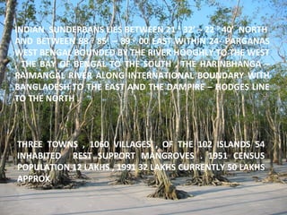 INDIAN SUNDERBANS LIES BETWEEN 21 0
32’ – 22 0
40’ NORTH
AND BETWEEN 88 0
85’ – 89 0
00 EAST WITHIN 24- PARGANAS
WEST BENGAL BOUNDED BY THE RIVER HOOGHLY TO THE WEST
, THE BAY OF BENGAL TO THE SOUTH , THE HARINBHANGA –
RAIMANGAL RIVER ALONG INTERNATIONAL BOUNDARY WITH
BANGLADESH TO THE EAST AND THE DAMPIRE – HODGES LINE
TO THE NORTH .
THREE TOWNS , 1060 VILLAGES , OF THE 102 ISLANDS 54
INHABITED REST SUPPORT MANGROVES . 1951 CENSUS
POPULATION 12 LAKHS , 1991 32 LAKHS CURRENTLY 50 LAKHS
APPROX
 