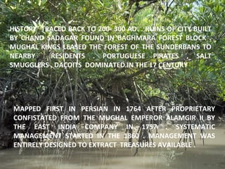 HISTORY TRACED BACK TO 200- 300 AD . RUINS OF CITY BUILT
BY CHAND SADAGAR FOUND IN BAGHMARA FOREST BLOCK .
MUGHAL KINGS LEASED THE FOREST OF THE SUNDERBANS TO
NEARBY RESIDENTS . PORTUGUESE PIRATES , SALT
SMUGGLERS , DACOITS DOMINATED IN THE 17 CENTURY
MAPPED FIRST IN PERSIAN IN 1764 AFTER PROPRIETARY
CONFISTATED FROM THE MUGHAL EMPEROR ALAMGIR II BY
THE EAST INDIA COMPANY IN 1757 . SYSTEMATIC
MANAGEMENT STARTED IN THE 1860 . MANAGEMENT WAS
ENTIRELY DESIGNED TO EXTRACT TREASURES AVAILABLE .
 