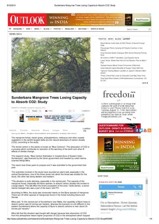 8/10/2014 Sunderbans Mangrove Trees Losing Capacityto Absorb CO2: Study
http://www.outlookindia.com/news/article/Sunderbans-Mangrove-Trees-Losing-Capacity-to-Absorb-CO2-Study/853069 1/4
NEWS
0
FILE - PHOTO BY PUNEET K. PALIWAL
Sunderbans Mangrove Trees Losing Capacity
to Absorb CO2: Study
PRADIPTA TAPADAR, KOLKATA | AUG 04, 2014
Tweet 13 PRINT COMMENTS
The vast mangrove forest in the Sunderbans is fast losing its capacity to absorb carbon
dioxide, one of the main greenhouse gases, from the atmosphere due to rise in the
salinity of water, rampant deforestation and pollution, a study has found.
The mangrove forest, marsh grass, phytoplanktons, molluscus and other coastal
vegetation in the world's largest delta are the natural absorbers of carbon dioxide
(CO2), according to the study.
The stored carbon in the plants is known as "Blue Carbons". The absorption of CO2 is
a process which contributes to reduction of the warming of the earth and other ill
effects of climate change.
The research study, "Blue Carbon Estimation in Coastal Zone of Eastern India -
Sunderbans", was financed by the Union government and headed by noted marine
scientist Abhijit Mitra.
The report took three years to prepare and it was submitted to the government last
year.
The scientists involved in the study have sounded an alarm bell, especially in the
central Sunderbans, one of the three zones into which the forest was divided for the
study, the other two being western and eastern.
"The situation is quite alarming, especially in the central part. The capacity of the
mangrove forest, especially the Byne species, to absorb carbon dioxide has eroded to
a large extent. This will effect the entire ecosystem of the area," Sufia Zaman, a senior
marine biologist who was a part of the team, told PTI.
According to Mitra, the study was conducted mainly on the Byne species of mangrove.
There are 34 other species of mangroves found in the forest including Keora and
Genwa.
Mitra said, "In the central part of Sunderbans near Matla, the capability of Byne trees to
absorb carbon was 22 tonnes per hectare, whereas the scenario is a bit different in the
eastern Sunderbans where the capacity of Byne to absorb carbons is near about 35
tonnes per hectare."
Mitra felt that the situation was fraught with danger because less absorption of CO2
from the atmosphere meant higher proportion of CO2 in the atmosphere which trapped
PHOTOS NEWS BLOGS LATEST
Black Money: India Gets 24,000 Pieces of Secret Foreign
Data
Passenger Plane Carrying 40 People Crashes in Iran:
Report
Drug Industry Seeks Dialogue With Govt to Resolve Pricing
Row
65 Victims of MH17 Identified, Last Experts Home
Laser Show, Street Fete Part of Civic Bodies' Plan to Mark I-
Day
'Sadaat Hasan Manto Finest Chronicler of Mumbai'
India Extends Export Benefits to Rupee Trade With Iran
Typhoon Halong Makes Landfall on Japan's Western Main
Island
Three Critical Rail Lines to Evacuate Coal May Take Time
Give Dept-Wise Details of Whistleblowers Complaints: CIC
to CVC
SHORT TAKES
09 AUG 2014, 6:09:31 AM | BUZZ
Twitanic(Anil Kohli)
S
14Like Share
Search OutlookMAGAZINE WEB NEWS BLOGS PHOTOS REGULARS SECTIONS RANTS & RAVES
Outlook Traveller Business Money Images Hindi Follow us:
 
