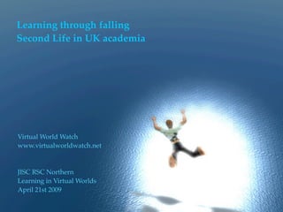 Learning through falling
Second Life in UK academia




Virtual World Watch
www.virtualworldwatch.net



JISC RSC Northern
Learning in Virtual Worlds
April 21st 2009
 