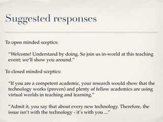 Suggested responses

To open minded sceptics:

 “Welcome! Understand by doing. So join us in-world at this teaching
 event...