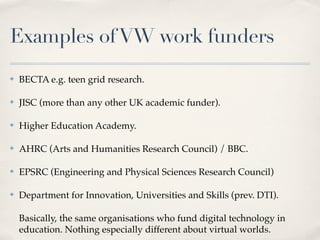 Examples of VW work funders
✤   BECTA e.g. teen grid research.

✤   JISC (more than any other UK academic funder).

✤   Hi...