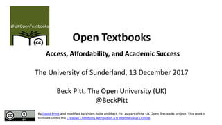 Open Textbooks
Access, Affordability, and Academic Success
The University of Sunderland, 13 December 2017
Beck Pitt, The Open University (UK)
@BeckPitt
By David Ernst and modified by Vivien Rolfe and Beck Pitt as part of the UK Open Textbooks project. This work is
licensed under the Creative Commons Attribution 4.0 International License.
 