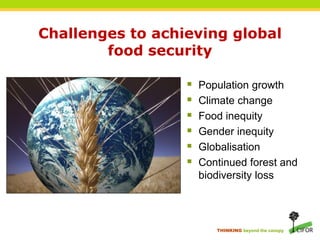 Challenges to achieving global
        food security

                     Population growth
                     Climate change
                     Food inequity
                     Gender inequity
                     Globalisation
                     Continued forest and
                      biodiversity loss




                         THINKING beyond the canopy
 