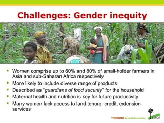 Challenges: Gender inequity




 Women comprise up to 60% and 80% of small-holder farmers in
    Asia and sub-Saharan Africa respectively
   More likely to include diverse range of products
   Described as “guardians of food security” for the household
   Maternal health and nutrition is key for future productivity
   Many women lack access to land tenure, credit, extension
    services
                                                 THINKING beyond the canopy
 