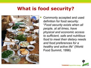 What is food security?
         Commonly accepted and used
          definition for food security:
          “Food security exists when all
          people, at all times, have
          physical and economic access
          to sufficient, safe and nutritious
          food to meet their dietary needs
          and food preferences for a
          healthy and active life” (World
          Food Summit, 1996)



                        THINKING beyond the canopy
 