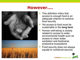 However….
     This definition infers that
        access to enough food is an
        adequate criterion to achieve
        food security
       Yet access to food must be
        sustainable in the long term
       Human well-being is closely
        related to access to wider
        environmental health such as
        access to clean water,
        sanitation and biodiverse
        productive ecosystems
       Food security does not always
        equate to nutritional security


                   THINKING beyond the canopy
 