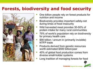 Forests, biodiversity and food security
               One billion people rely on forest products for
                  nutrition and income
                 Biodiversity provides important safety-net
                  during times of food insecurity
                 Wild harvested meat provides 30-50% of
                  protein intake for many rural communities
                 75% of world’s population rely on biodiversity
                  for primary health care
                 $90 billion / annum in (primarily invisible)
                  NTFP trade
                 Products derived from genetic resources
                  worth estimated $500 billion/year
                 45% of global food production comes from
                  diverse small-holder systems
                 Long tradition of managing forests for food

                                       THINKING beyond the canopy
 