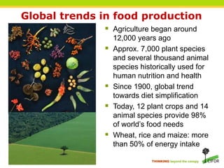 Global trends in food production
               Agriculture began around
                  12,000 years ago
                 Approx. 7,000 plant species
                  and several thousand animal
                  species historically used for
                  human nutrition and health
                 Since 1900, global trend
                  towards diet simplification
                 Today, 12 plant crops and 14
                  animal species provide 98%
                  of world’s food needs
                 Wheat, rice and maize: more
                  than 50% of energy intake

                             THINKING beyond the canopy
 