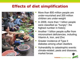 Effects of diet simplification
             More than 800 million people are
                under-nourished and 200 million
                children are under-weight
               In 2009, more than 1 billion people
                were classified as “hungry”: the
                highest number in history
               Another 1 billion people suffer from
                micronutrient deficiencies, including
                Vitamin A, Iron, and Zinc
               Greater incidence of Type II
                diabetes among urban dwellers
               Vulnerability to catastrophic events:
                climate-related, pests and diseases,
                market forces
                               THINKING beyond the canopy
 