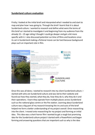 Sunderland culture evaluation
Firstly, I looked at the initial brief and interpreted what I needed to and start to
map and plan how I was going to. Through the brief I learnt that it is about
Sunderland culture. I wanted to research and define what were the terms of
this brief so I started to investigate it and beginning from my audience from the
already 15 – 25 age rating I thought I could go deeper and get a bit more
specific with it. I also discussed potential run time of films and locations since
its set in Sunderland making a fictional movie can be hard because background
plays such an important role in film.
Once this was all done, I started to research into my client Sunderland culture. I
started with who are Sunderland culture and was led to their website and
found out how they started, what they do, how they do it, why they do it and
their operations. I learn they operate from multiple places across Sunderland
such as the national glass centre or the fire station. Learning about Sunderland
culture was a big part of my research knowing the ins and outs of the brief
helped me form a better understanding of my project overall. Once researching
into the client. I moved onto researching for my project and forming an initial
idea. This idea was a short horror film I wanted to get a rough but promising
idea for the Sunderland culture project I started with a PowerPoint and began
forming and answering questions that are important such as why is the idea
 