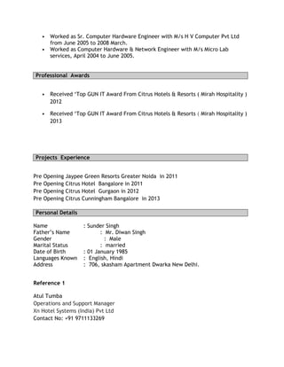 • Worked as Sr. Computer Hardware Engineer with M/s H V Computer Pvt Ltd
from June 2005 to 2008 March.
• Worked as Computer Hardware & Network Engineer with M/s Micro Lab
services, April 2004 to June 2005.
Professional Awards
• Received ‘Top GUN IT Award From Citrus Hotels & Resorts ( Mirah Hospitality )
2012
• Received ‘Top GUN IT Award From Citrus Hotels & Resorts ( Mirah Hospitality )
2013
Projects Experience
Pre Opening Jaypee Green Resorts Greater Noida in 2011
Pre Opening Citrus Hotel Bangalore in 2011
Pre Opening Citrus Hotel Gurgaon in 2012
Pre Opening Citrus Cunningham Bangalore in 2013
Personal Details
Name : Sunder Singh
Father’s Name : Mr. Diwan Singh
Gender : Male
Marital Status : married
Date of Birth : 01 January 1985
Languages Known : English, Hindi
Address : 706, skasham Apartment Dwarka New Delhi.
Reference 1
Atul Tumba
Operations and Support Manager
Xn Hotel Systems (India) Pvt Ltd
Contact No: +91 9711133269
 