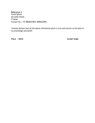 Reference 2
Vinod Sahani
piccadily hotels
IT Head
Contact No.: +91 8800222984, 8800222985
I hereby declare that all the above information given is true and correct to the best of
my knowledge and belief.
Place : Delhi Sunder Singh
 
