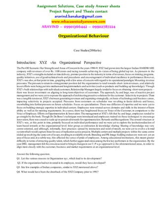 Assignment Solutions, Case study Answer sheets
Project Report and Thesis contact
aravind.banakar@gmail.com
www.mbacasestudyanswers.com
ARAVIND – 09901366442 – 09902787224
Organizational Behaviour
Case Studies(20Marks)
Introduction: XYZ -An Organizational Perspective
The Pre-OD Scenario:Our Strengthsand Areas ofConcernIn the years 1990-91 XYZ had grown into the largest Indian HARDWARE
company with revenues of over Rs. 1100 crores and racing towards achieving its vision of being global top ten. As pioneers in the
industry,XYZ’s strengthsincluded on time delivery,premier position in the industryin terms ofrevenues,focus on training programs,
quality initiatives,use ofgood technicaltools and procedures and encouragement of individual excellence in performance.However,
XYZ’s was also,at that point in time, grappling with a few areas ofconcern with regard to its operationalparadigm.Mounting revenue
pressures:The pressure to retain its strongpremier position led the organization to tend towards short- termrevenues, and relatively
lesserefforts were being put into mediumand longtermmarkets and activities (such as products and building up knowledge). Though
XYZ’s built relationshipswith individualcustomers,Relationship Managers largely tendedto focus on obtaining short-termprojects –
there was lesser investment on aligning to long-termobjectives of customers. The approach, by and large, was of reactive pro ject
management and we were yet to espouse the approachofarchitectingproactivesolutions forthe customer.Selectivity in projects:There
was a tangible tensionat,XYZ’s between generatingrevenues and organizing strategically,on basis oftechnologyand busines s areas,
impacting selectivity in projects accepted. Pressures from customers on schedules was res ulting in faster delivery and hence,
snowballing into furtherpressure on future schedules. Focus on specialization: There was diffusion of expertise and we were yet to
focus on building strategic expertise in individual centers. Employees were rotated across domains and skills in the interest of learn
ability as well as for meeting requirements. In a sense, there was heightened focus on Voice of the Customer, in comparison t o the
Voice of Employee. Efforts on Experimentation & Innovation:The management at XYZ’s felt that by and large, employees tended to
go straight by the book.Though Dr.De Bono’s techniques were introduced and employees trained on these techniques to encoura ge
innovation,there was a need to scale up on perceivedrewards forexperimentation.Rewards andRecognitions:The reward structure at
XYZ’s was, at this point in time, primarily focused on individual performance and we were yet to explore the institutionalization of
team based rewards at the organizational level. Inter group co-ordination & knowledge sharing: Sharing of knowledge was very
centre-oriented, and although, informally, best practices spread by interaction and word of mouth, we were yet to evolve a fo rmal
systemwhich would capture these forease ofreplication across projects.Multiple centers and multiple projects within the same centre
ended up resolving the same sort ofissues,resultingin avoidable rework.Branding and PR:Image building endeavors were not yet an
area of focus and,in a subtle way,this affected the sense of pride of employees. Among educational institutions, this meant greater
difficulty in terms ofattracting quality talent,which furtheraggravated stress among thefewkey performers in the organization.By the
year2002, management felt the consciousneed to bringin changes in our3 | P a g e approach to the aforementioned areas, in order to
align more closely with the customer, business and market requirements at an organizational level.
Answer the following question.
Q1. List the various reasons in Organization xyz , which lead to its development?
Q2. If the organization hadnot invested in its employee, would they have developed?
Q3. Site few examples of Indian companies, similar to XYZ mentioned above?
Q4. What would have been the drawback of the XYZ Company prior to 1991?
 