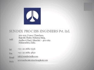 SUNDEX PROCESS ENGINEERS Pvt.Ltd. 
201-202,Omex Chambers, 
Rajarshi ShahuMaharaj Marg, 
Andheri (East),Mumbai –400 069 
Maharashtra, India. 
Add 
+91 22 2682 0336 
+91 22 2682 4830 
info@sundexindia.com 
www.solventextractionplant.com 
Tel 
Fax 
Email 
Web 
 