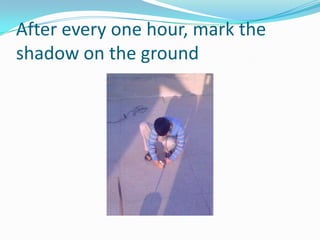 After every one hour, mark the shadow on the ground