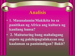 Analisis
• 1. Masasalamin/Makikita ba sa
panitikan ng Africa ang kultura ng
kanilang bansa?
• 2. Maituturing bang mahalagang
aspeto ng pakikipagtalakayan ang
kaalaman sa paninindigan? Bakit?
 
