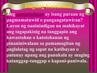 Dagdag Kaalaman
• Ang paninindigan ay isang paraan ng
pagmamatuwid o pangangatuwiran?
Layon ng naninindigan na mahikayat
ang tagapakinig na tanggapin ang
kawastuhan o katotohanan ng
pinaniniwalaan sa pamamagitan ng
paglalatag ng sapat na katibayan o
patunay upang ang panukala ay maging
katanggap-tanggap o kapani-paniwala.
 