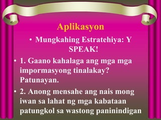 Aplikasyon
• Mungkahing Estratehiya: Y
SPEAK!
• 1. Gaano kahalaga ang mga mga
impormasyong tinalakay?
Patunayan.
• 2. Anong mensahe ang nais mong
iwan sa lahat ng mga kabataan
patungkol sa wastong paninindigan
 