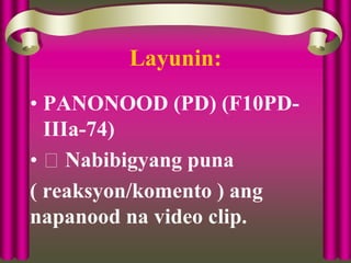 Layunin:
• PANONOOD (PD) (F10PD-
IIIa-74)
• Nabibigyang puna
( reaksyon/komento ) ang
napanood na video clip.
 