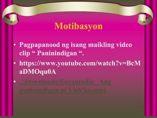 Motibasyon
• Pagpapanood ng isang maikling video
clip “ Paninindigan “.
• https://www.youtube.com/watch?v=BcM
aDMOqu0A
• ..DownloadsEncantadia_ Ang
paninindigan ni Vish’ka.mp4
 
