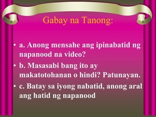 Gabay na Tanong:
• a. Anong mensahe ang ipinabatid ng
napanood na video?
• b. Masasabi bang ito ay
makatotohanan o hindi? Patunayan.
• c. Batay sa iyong nabatid, anong aral
ang hatid ng napanood
 