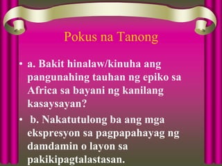 Pokus na Tanong
• a. Bakit hinalaw/kinuha ang
pangunahing tauhan ng epiko sa
Africa sa bayani ng kanilang
kasaysayan?
• b. Nakatutulong ba ang mga
ekspresyon sa pagpapahayag ng
damdamin o layon sa
pakikipagtalastasan.
 
