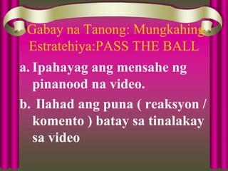 Gabay na Tanong: Mungkahing
Estratehiya:PASS THE BALL
a. Ipahayag ang mensahe ng
pinanood na video.
b. Ilahad ang puna ( reaksyon /
komento ) batay sa tinalakay
sa video
 