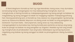 BUOD
BUOD
Si Naré Maghann Konaté ay hari ng mga Mandinka. Isang araw, may dumalaw
sa kanyang isang mangangaso na may kakayahang manghula. Ayon sa
manghuhula, si Haring Konaté ay makapapangasawa ng isang pangit na babae na
magsisilang ng isang sanggol na lalaki na magiging napaka-makapangyarihang
hari. Noong panahong iyon, si Konaté ay may asawa na; ang pangalan ng kanyang
reyna ay Sassouma Bereté. Mayroon na silang anak na lalaki na ang pangalan ay
Dankaran Toumani Keïta. Ganunpaman, isang araw ay may dalawang
mangangalakal na dumalaw kay Haring Konaté para iprisinta sa kanya ang isang
kuba at pangit na babae na ang pangalan ay Sogolon. Naalala ng hari ang sinabi
ng manghuhula at pinakasalan niya ang kuba. Makatapos ng sampung buwan,
nagsilang ang babae ng isang sanggol na lalaki na pinangalanan nilang Sundiata
Keita.
 