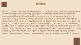 BUOD
BUOD
Minana ng batang Sundiata ang kapangitan ng kanyang ina, at hindi niya makayanang
lumakad nang maayos, kaya lagi siyang kinukutya ni Reyna Sassouma. Bagaman
mahina ang katawan ni Sundiata, binigyan pa rin siya ng kanyang amang hari ng
kanyang sariling griot (isang manganganta na ang tungkulin ay alalahanin ang mga
kaganapang nangyayari at magbigay payo). Tradisyon noon na magkaroon ng griot na
alalay ang bawat importanteng miyembro ng pamilya ng hari.Nang namatay si Haring
Konaté noong taong 1224, ang kanyang panganay na anak na si Dankaran ang umakyat
sa trono. Si Sundiata at ang kanyang kubang ina na si Sogolon ay lalo pang inapi. Nang
minsan ay may nag-insulto kay Sogolon, nagpakuha si Sundiata ng isang bakal na
tungkod na nabali nang subukan niyang gamitin upang tulungan ang sarili na tumayo.
 