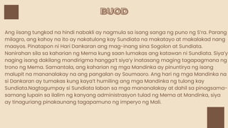 BUOD
BUOD
Ang iisang tungkod na hindi nabakli ay nagmula sa isang sanga ng puno ng S’ra. Parang
milagro, ang kahoy na ito ay nakatulong kay Sundiata na makatayo at makalakad nang
maayos. Pinatapon ni Hari Dankaran ang mag-inang sina Sogolon at Sundiata.
Nanirahan sila sa kaharian ng Mema kung saan lumakas ang katawan ni Sundiata. Siya’y
naging isang dakilang mandirigma hangga’t siya’y inatasang maging tagapagmana ng
trono ng Mema. Samantala, ang kaharian ng mga Mandinka ay pinuntirya ng isang
malupit na mananalakay na ang pangalan ay Soumaoro. Ang hari ng mga Mandinka na
si Dankaran ay tumakas kung kaya’t humiling ang mga Mandinka ng tulong kay
Sundiata.Nagtagumpay si Sundiata laban sa mga mananalakay at dahil sa pinagsama-
samang lupain sa ilalim ng kanyang administrasyon tulad ng Mema at Mandinka, siya
ay tinaguriang pinakaunang tagapamuno ng imperyo ng Mali.
 