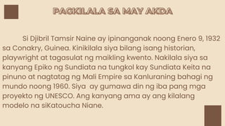 PAGKILALA SA MAY AKDA
PAGKILALA SA MAY AKDA
Si Djibril Tamsir Naine ay ipinanganak noong Enero 9, 1932
sa Conakry, Guinea. Kinikilala siya bilang isang historian,
playwright at tagasulat ng maikling kwento. Nakilala siya sa
kanyang Epiko ng Sundiata na tungkol kay Sundiata Keita na
pinuno at nagtatag ng Mali Empire sa Kanluraning bahagi ng
mundo noong 1960. Siya ay gumawa din ng iba pang mga
proyekto ng UNESCO. Ang kanyang ama ay ang kilalang
modelo na siKatoucha Niane.
 