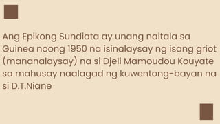 Ang Epikong Sundiata ay unang naitala sa
Guinea noong 1950 na isinalaysay ng isang griot
(mananalaysay) na si Djeli Mamoudou Kouyate
sa mahusay naalagad ng kuwentong-bayan na
si D.T.Niane
 