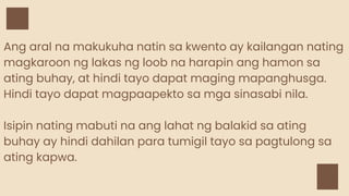 Ang aral na makukuha natin sa kwento ay kailangan nating
magkaroon ng lakas ng loob na harapin ang hamon sa
ating buhay, at hindi tayo dapat maging mapanghusga.
Hindi tayo dapat magpaapekto sa mga sinasabi nila.
Isipin nating mabuti na ang lahat ng balakid sa ating
buhay ay hindi dahilan para tumigil tayo sa pagtulong sa
ating kapwa.
 