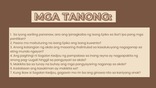 MGA TANONG:
MGA TANONG:
1. Sa iyong sariling pananaw, ano ang ipinagkaiba ng isang Epiko sa iba’t ipa pang mga
panitikan?
2. Paano mo maituturing na isang Epiko ang isang kuwento?
3. Anong katangian ng akda ang maaaring ihalintulad sa kasalukuyang nagaganap sa
ating mundo ngayon?
4. Ang paghingi ni Sogolon Kedjou ng pampalasa sa inang reyna ay nagpapakita ng
anong pag-uugali hinggil sa pangyayari sa akda?
5. Makikita ba sa tunay na buhay ang mga pangyayaring naganap sa akda?
6. Kadalasan ang kasakiman ay makikita sa?
7. Kung ikaw si Sogolon Kedjou, gagawin mo rin ba ang ginawa nito sa kaniyang anak?
 