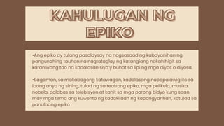 KAHULUGAN NG
KAHULUGAN NG
•Ang epiko ay tulang pasalaysay na nagsasaad ng kabayanihan ng
pangunahing tauhan na nagtataglay ng katangiang nakahihigit sa
karaniwang tao na kadalasan siya’y buhat sa lipi ng mga diyos o diyosa.
•Bagaman, sa makabagong katawagan, kadalasang napapalawig ito sa
ibang anyo ng sining, tulad ng sa teatrong epiko, mga pelikula, musika,
nobela, palabas sa telebisyon at kahit sa mga parong bidyo kung saan
may mga tema ang kuwento ng kadakilaan ng kapangyarihan, katulad sa
panulaang epiko
EPIKO
EPIKO
 