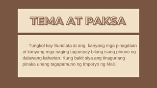 TEMA AT PAKSA
TEMA AT PAKSA
Tungkol kay Sundiata at ang kanyang mga pinagdaan
at kanyang mga naging tagumpay bilang isang pinuno ng
dalawang kaharian. Kung bakit siya ang tinaguriang
pinaka unang tagapamuno ng Imperyo ng Mali.
 