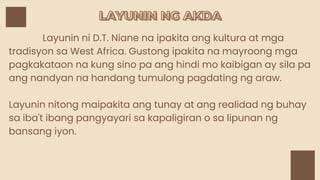 LAYUNIN NG AKDA
LAYUNIN NG AKDA
Layunin ni D.T. Niane na ipakita ang kultura at mga
tradisyon sa West Africa. Gustong ipakita na mayroong mga
pagkakataon na kung sino pa ang hindi mo kaibigan ay sila pa
ang nandyan na handang tumulong pagdating ng araw.
Layunin nitong maipakita ang tunay at ang realidad ng buhay
sa iba't ibang pangyayari sa kapaligiran o sa lipunan ng
bansang iyon.
 